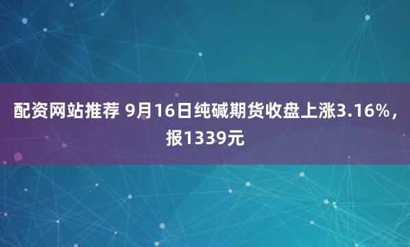配资网站推荐 9月16日纯碱期货收盘上涨3.16%，报1339元
