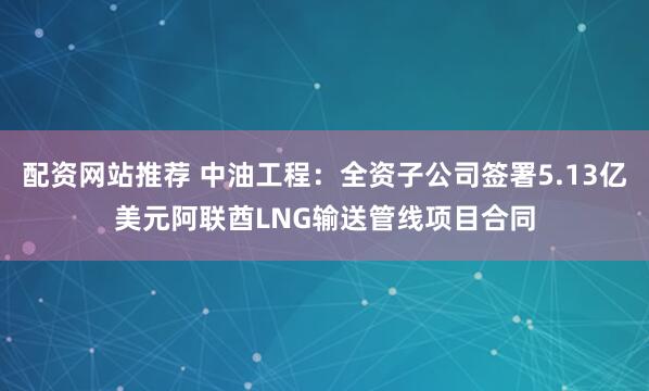 配资网站推荐 中油工程：全资子公司签署5.13亿美元阿联酋LNG输送管线项目合同