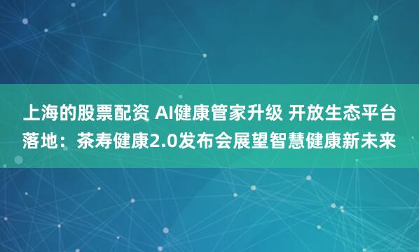 上海的股票配资 AI健康管家升级 开放生态平台落地：茶寿健康2.0发布会展望智慧健康新未来