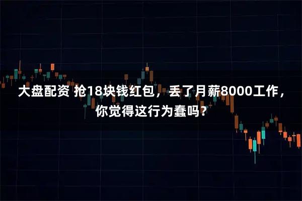 大盘配资 抢18块钱红包，丢了月薪8000工作，你觉得这行为蠢吗？