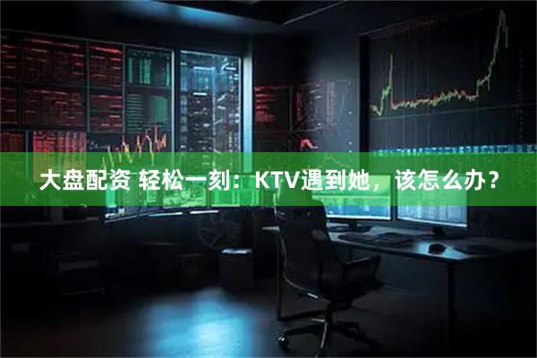 大盘配资 轻松一刻：KTV遇到她，该怎么办？