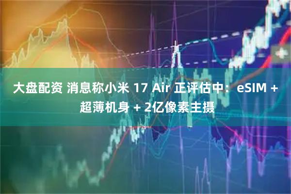 大盘配资 消息称小米 17 Air 正评估中：eSIM + 超薄机身 + 2亿像素主摄