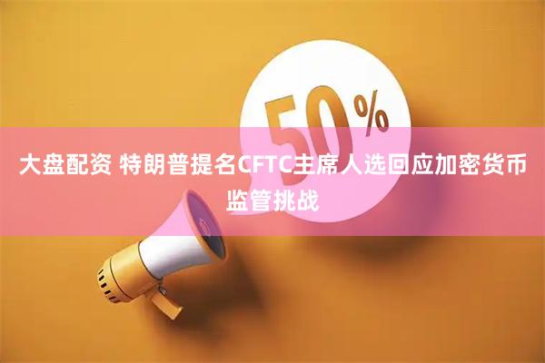 大盘配资 特朗普提名CFTC主席人选回应加密货币监管挑战
