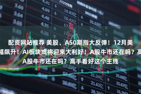 配资网站推荐 美股、A50期指大反弹！12月美联储降息预期大幅飙升！AI板块或将迎来大利好！A股牛市还在吗？高手看好这个主线