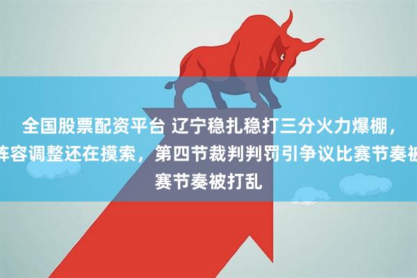 全国股票配资平台 辽宁稳扎稳打三分火力爆棚，北控阵容调整还在摸索，第四节裁判判罚引争议比赛节奏被打乱