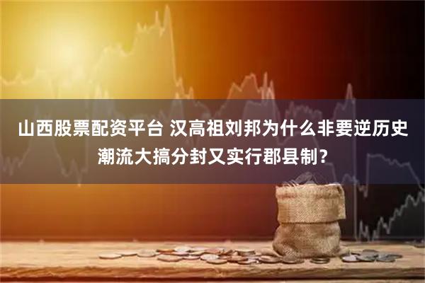 山西股票配资平台 汉高祖刘邦为什么非要逆历史潮流大搞分封又实行郡县制？