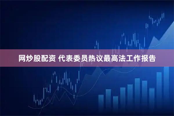 网炒股配资 代表委员热议最高法工作报告