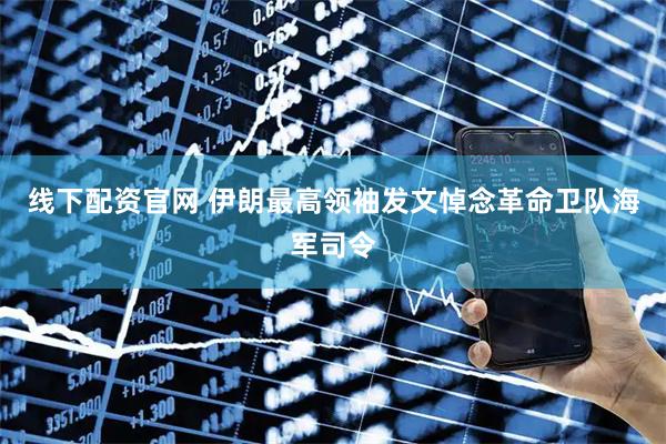 线下配资官网 伊朗最高领袖发文悼念革命卫队海军司令