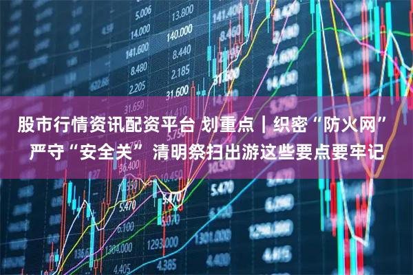 股市行情资讯配资平台 划重点｜织密“防火网” 严守“安全关” 清明祭扫出游这些要点要牢记