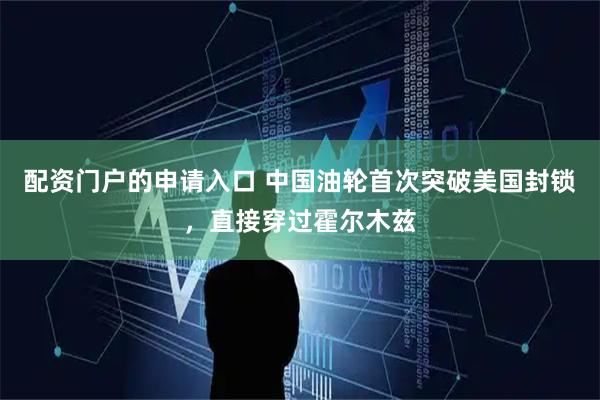 配资门户的申请入口 中国油轮首次突破美国封锁，直接穿过霍尔木兹