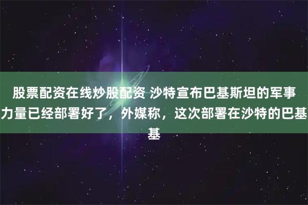 股票配资在线炒股配资 沙特宣布巴基斯坦的军事力量已经部署好了，外媒称，这次部署在沙特的巴基