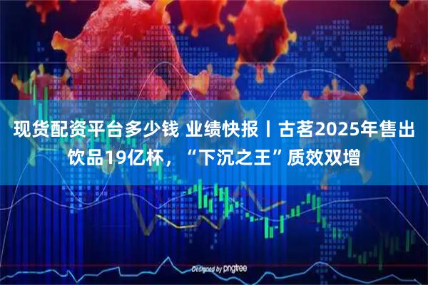 现货配资平台多少钱 业绩快报丨古茗2025年售出饮品19亿杯，“下沉之王”质效双增