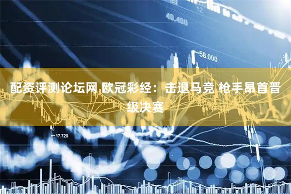 配资评测论坛网 欧冠彩经：击退马竞 枪手昂首晋级决赛