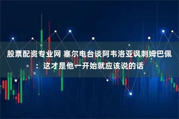 股票配资专业网 塞尔电台谈阿韦洛亚讽刺姆巴佩：这才是他一开始就应该说的话