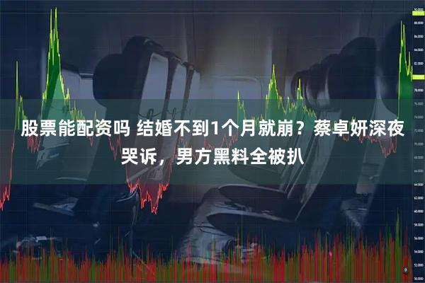股票能配资吗 结婚不到1个月就崩？蔡卓妍深夜哭诉，男方黑料全被扒