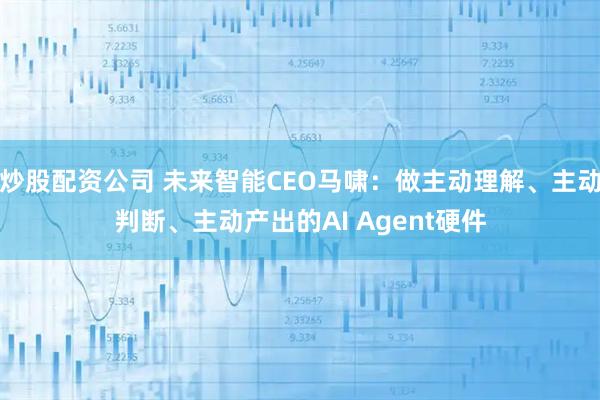 炒股配资公司 未来智能CEO马啸：做主动理解、主动判断、主动产出的AI Agent硬件