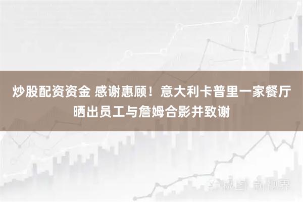 炒股配资资金 感谢惠顾！意大利卡普里一家餐厅晒出员工与詹姆合影并致谢