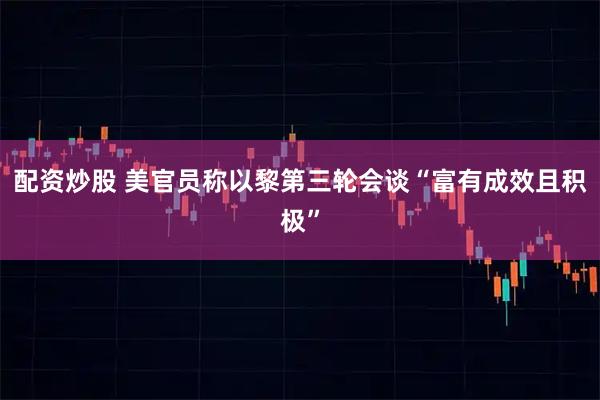 配资炒股 美官员称以黎第三轮会谈“富有成效且积极”