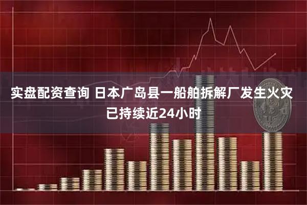实盘配资查询 日本广岛县一船舶拆解厂发生火灾 已持续近24小时